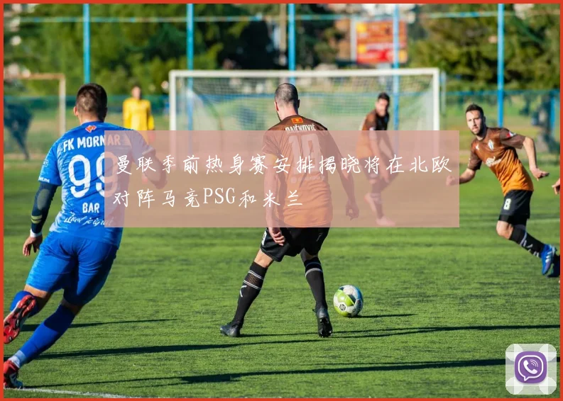 曼联季前热身赛安排揭晓将在北欧对阵马竞PSG和米兰