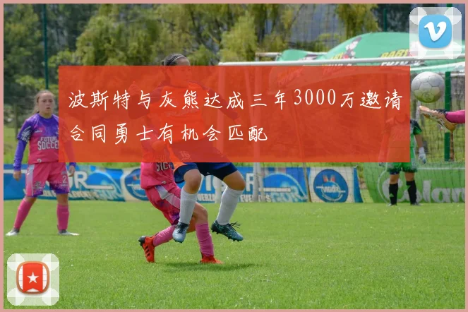 波斯特与灰熊达成三年3000万邀请合同勇士有机会匹配