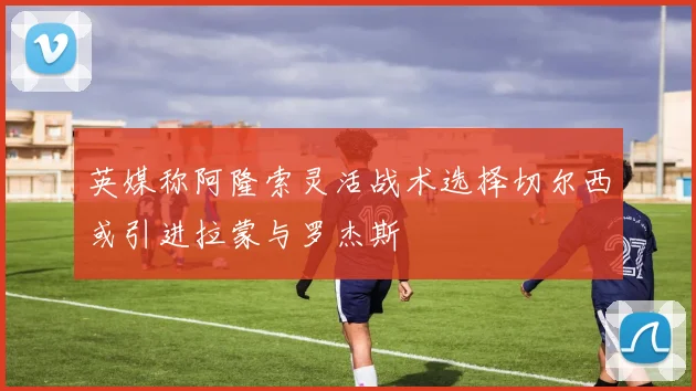 英媒称阿隆索灵活战术选择切尔西或引进拉蒙与罗杰斯