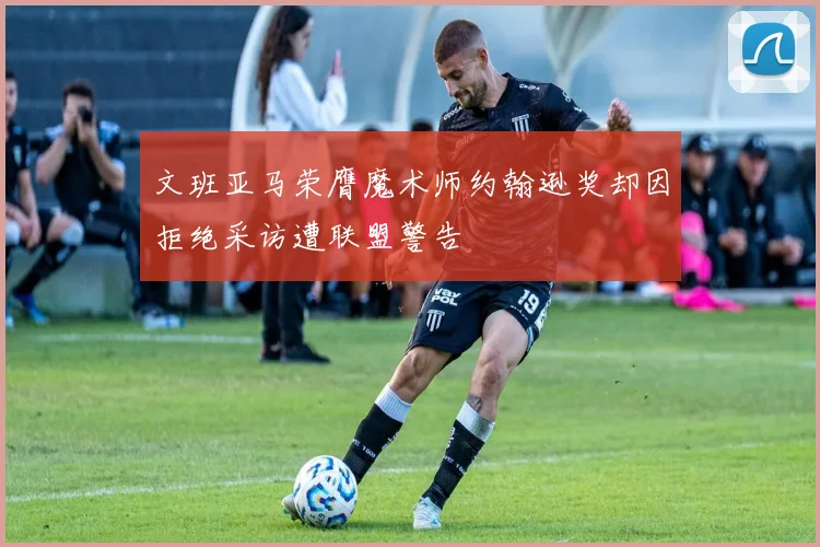 文班亚马荣膺魔术师约翰逊奖却因拒绝采访遭联盟警告
