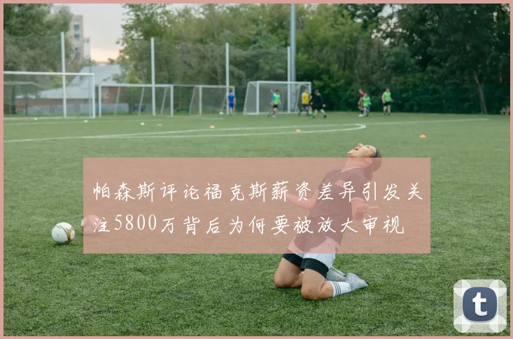 帕森斯评论福克斯薪资差异引发关注5800万背后为何要被放大审视