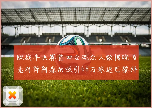 欧战半决赛首回合观众人数揭晓马竞对阵阿森纳吸引68万球迷巴黎拜仁紧随其后
