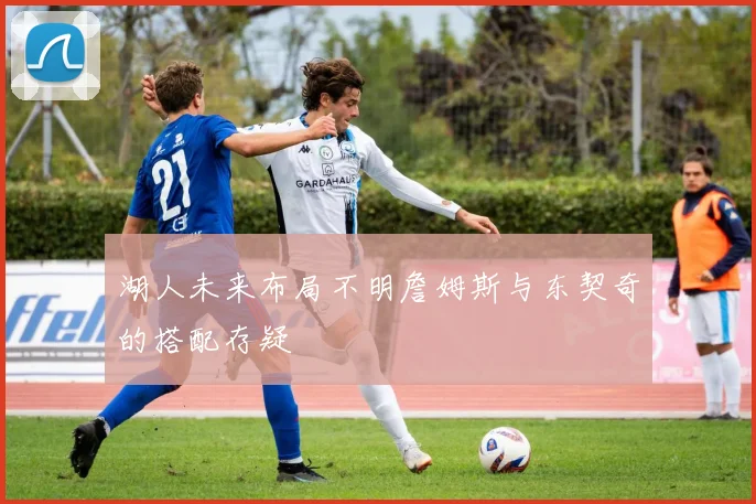 湖人未来布局不明詹姆斯与东契奇的搭配存疑