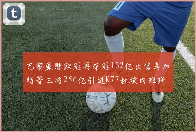 巴黎豪赌欧冠再夺冠132亿出售乌加特等三将256亿引进K77杜埃内维斯等五名新援