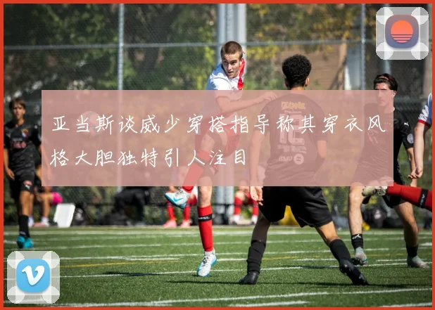 亚当斯谈威少穿搭指导称其穿衣风格大胆独特引人注目
