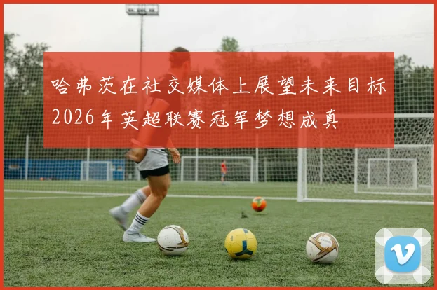 哈弗茨在社交媒体上展望未来目标2026年英超联赛冠军梦想成真