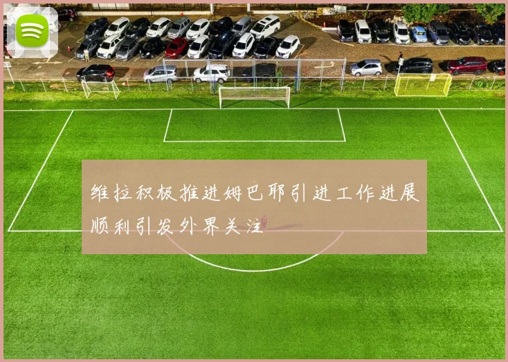 维拉积极推进姆巴耶引进工作进展顺利引发外界关注