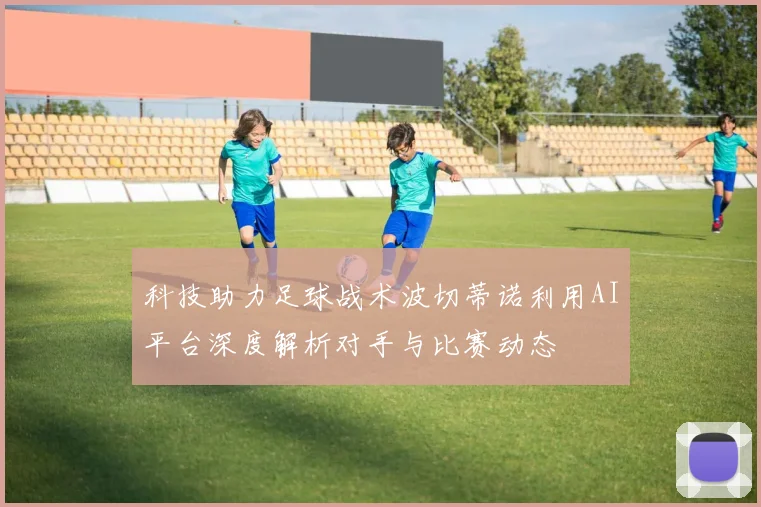 科技助力足球战术波切蒂诺利用AI平台深度解析对手与比赛动态