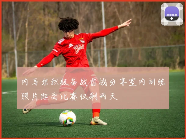 内马尔积极备战首战分享室内训练照片距离比赛仅剩两天