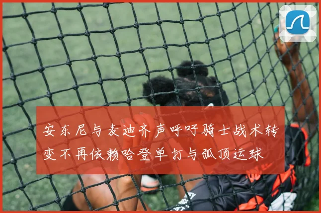 安东尼与麦迪齐声呼吁骑士战术转变不再依赖哈登单打与弧顶运球