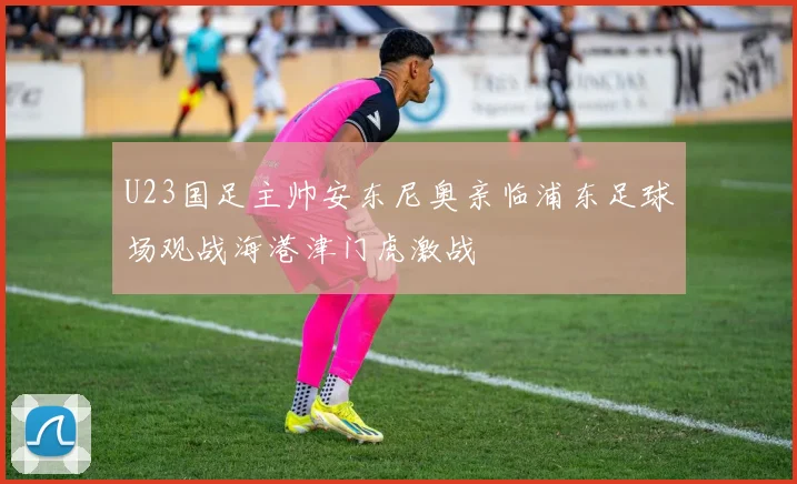 U23国足主帅安东尼奥亲临浦东足球场观战海港津门虎激战