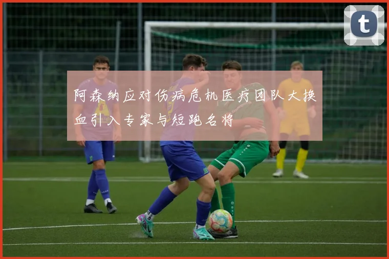 阿森纳应对伤病危机医疗团队大换血引入专家与短跑名将